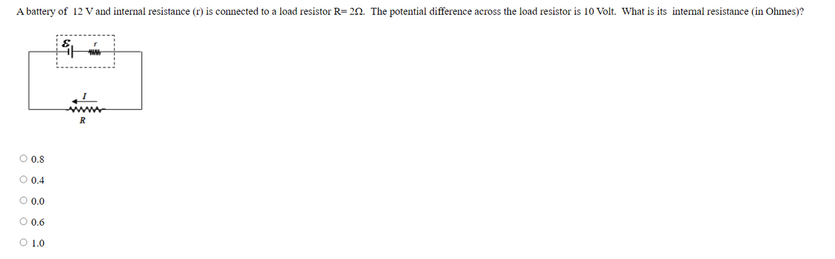 A battery of 12 V and internal resistance (r) is connected to a load resistor R= 20. The potential difference across the load resistor is 10 Volt. What is its internal resistance (in Ohmes)?
www
ww
R
O 0.8
O 0.4
O 0.0
O 0.6
O 1.0
