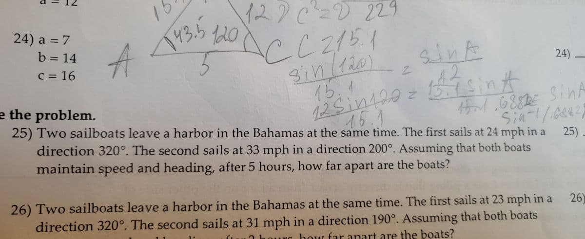 ||
24) a = 7
b = 14
c = 16
A
16
122 C² =D 229
CC 215.1
143.5 1201
5
sin (120) 2
24)
SANA
e the problem.
15.1
12 5 in 120 = 15.7 sing
1516882€ SINA
15.1
Sin-1/16842)
25) Two sailboats leave a harbor in the Bahamas at the same time. The first sails at 24 mph in a 25)
direction 320°. The second sails at 33 mph in a direction 200°. Assuming that both boats
maintain speed and heading, after 5 hours, how far apart are the boats?
26
26) Two sailboats leave a harbor in the Bahamas at the same time. The first sails at 23 mph in a
direction 320°. The second sails at 31 mph in a direction 190°. Assuming that both boats
our how far apart are the boats?
S