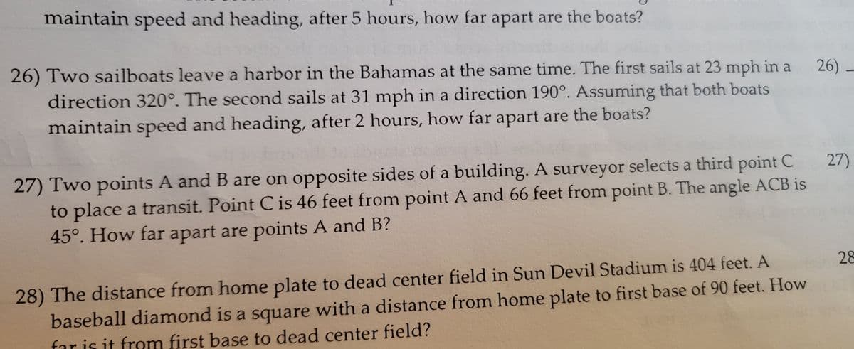 maintain speed and heading, after 5 hours, how far apart are the boats?
26)
26) Two sailboats leave a harbor in the Bahamas at the same time. The first sails at 23 mph in a
direction 320°. The second sails at 31 mph in a direction 190°. Assuming that both boats
maintain speed and heading, after 2 hours, how far apart are the boats?
27) Two points A and B are on opposite sides of a building. A surveyor selects a third point C
to place a transit. Point C is 46 feet from point A and 66 feet from point B. The angle ACB is
45°. How far apart are points A and B?
28) The distance from home plate to dead center field in Sun Devil Stadium is 404 feet. A
baseball diamond is a square with a distance from home plate to first base of 90 feet. How
far is it from first base to dead center field?
27)
28