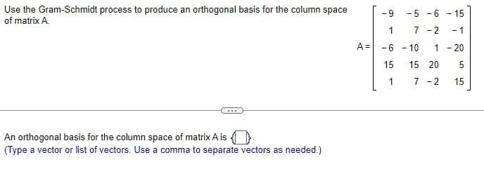 Use the Gram-Schmidt process to produce an orthogonal basis for the column space
of matrix A.
-9
-5-6-15
1
7 -2
-1
A =
-6-10
1-20
15
15 20
5
1
7 -2
15
An orthogonal basis for the column space of matrix A is
(Type a vector or list of vectors. Use a comma to separate vectors as needed.)