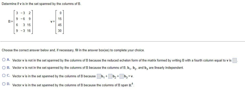 Determine if v is in the set spanned by the columns of B.
3-3 2
9-6 9
15
B=
v=
6 3 15
9-3 16
45
30
Choose the correct answer below and, if necessary, fill in the answer box(es) to complete your choice.
A. Vector v is not in the set spanned by the columns of B because the reduced echelon form of the matrix formed by writing B with a fourth column equal to v is
○ B. Vector v is not in the set spanned by the columns of B because the columns of B, b₁, b₂, and b3 are linearly independent.
OC. Vector v is in the set spanned by the columns of B because ☐ b₁ + b₂+ b₁₂ = v.
OD. Vector v is in the set spanned by the columns of B because the columns of B span R4.