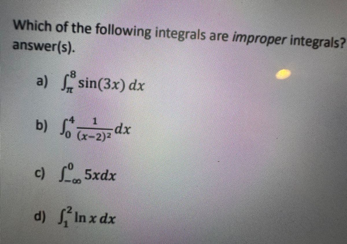 Which of the following integrals are improper integrals?
answer(s).
a)
b)
18
♬ sin(3x) dx
S² (x-2)² dx
c) 5xdx
d) flnxde