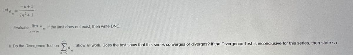 Let a =
n
-n+3
7n2+1
i. Evaluate lim a
818
If the limit does not exist, then write DNE
11
ii. Do the Divergence Test on Σ a Show all work. Does the test show that this series converges or diverges? If the Divergence Test is inconclusive for this series, then state so
n
n=0