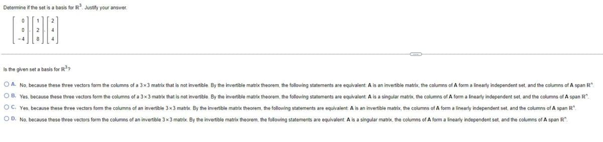 Determine if the set is a basis for R3. Justify your answer.
886
Is the given set a basis for R³?
A. No, because these three vectors form the columns of a 3x3 matrix that is not invertible. By the invertible matrix theorem, the following statements are equivalent: A is an invertible matrix, the columns of A form a linearly independent set, and the columns of A span R".
OB. Yes, because these three vectors form the columns of a 3x3 matrix that is not invertible. By the invertible matrix theorem, the following statements are equivalent: A is a singular matrix, the columns of A form a linearly independent set, and the columns of A span R".
OC. Yes, because these three vectors form the columns of an invertible 3x3 matrix. By the invertible matrix theorem, the following statements are equivalent: A is an invertible matrix, the columns of A form a linearly independent set, and the columns of A span R".
OD. No, because these three vectors form the columns of an invertible 3x3 matrix. By the invertible matrix theorem, the following statements are equivalent. A is a singular matrix, the columns of A form a linearly independent set, and the columns of A span R.