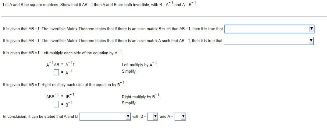 Let A and B be square matrices. Show that if AB = I then A and B are both invertible, with B =A1 and A=B¯¹
It is given that AB = I. The Invertible Matrix Theorem states that if there is an nxn matrix B such that AB = I, then it is true that
It is given that AB = I. The Invertible Matrix Theorem states that if there is an nxn matrix A such that AB = I, then it is true that
It is given that AB = I. Left-multiply each side of the equation by A¯ 1
A¹AB = A¹I
= A-1
Left-multiply by A1
Simplify.
It is given that AB = I. Right-multiply each side of the equation by B¹
ABB 1 = IB
= B1
In conclusion, it can be stated that A and B
Right-multiply by B1
Simplify.
with B =
and A=