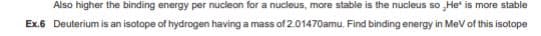 Also higher the binding energy per nucleon for a nucleus, more stable is the nucleus so He is more stable
Ex.6 Deuterium is an isotope of hydrogen having a mass of 2.01470amu. Find binding energy in MeV of this isotope
