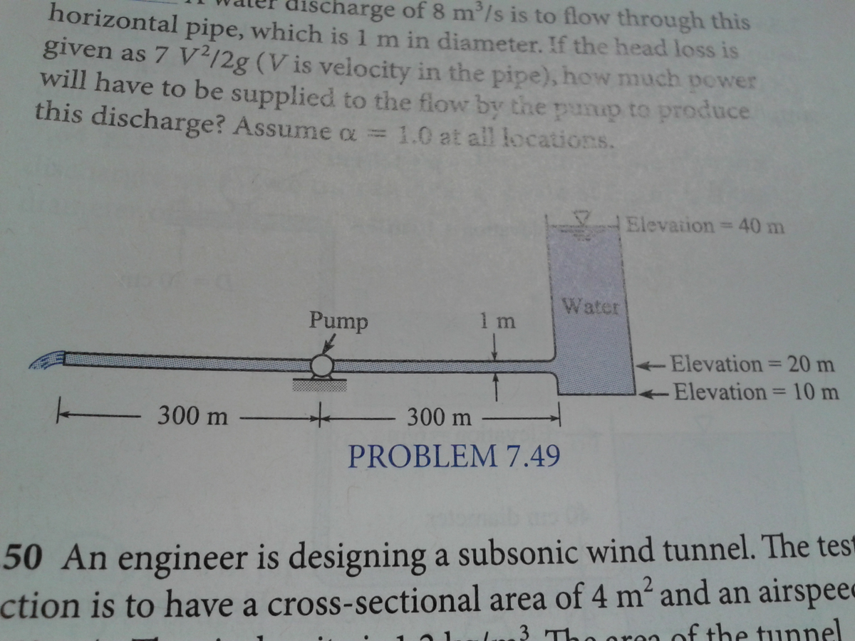 horizontal pipe, which is 1 m in diameter. If the head loss is
harge of 8 m³/s is to flow through this
given as 7 V2/2g (V is velocity in the pipe), how much power
will have to be supplied to the flow by the pump to produce
this discharge? Assume a = 1.0 at all locations.
Elevation = 40 m
Pump
1 m
- Elevation = 20 m
Elevation = 10 m
300 m
+
300 m
PROBLEM 7.49
50 An engineer is designing a subsonic wind tunnel. The test
action is to have a cross-sectional area of 4 m² and an airspeed
of the tunnel
3 The or
Water