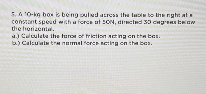 5. A 10-kg box is being pulled across the table to the right at a
constant speed with a force of 50N, directed 30 degrees below
the horizontal.
a.) Calculate the force of friction acting on the box.
b.) Calculate the normal force acting on the box.