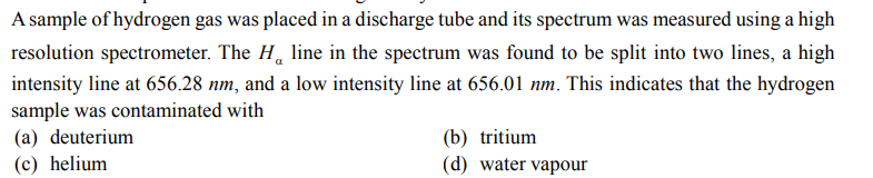 A sample of hydrogen gas was placed in a discharge tube and its spectrum was measured using a high
resolution spectrometer. The H line in the spectrum was found to be split into two lines, a high
intensity line at 656.28 nm, and a low intensity line at 656.01 nm. This indicates that the hydrogen
sample was contaminated with
(a) deuterium
(c) helium
(b) tritium
(d) water vapour