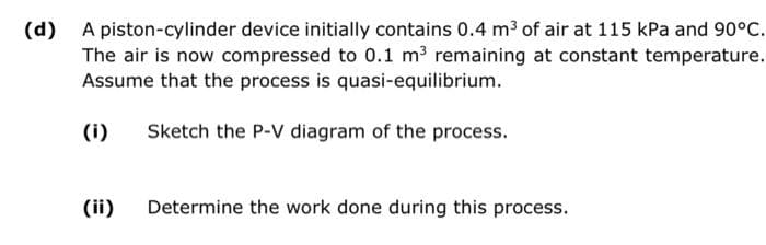 (d) A piston-cylinder device initially contains 0.4 m³ of air at 115 kPa and 90°C.
The air is now compressed to 0.1 m³ remaining at constant temperature.
Assume that the process is quasi-equilibrium.
(i)
Sketch the P-V diagram of the process.
(ii)
Determine the work done during this process.