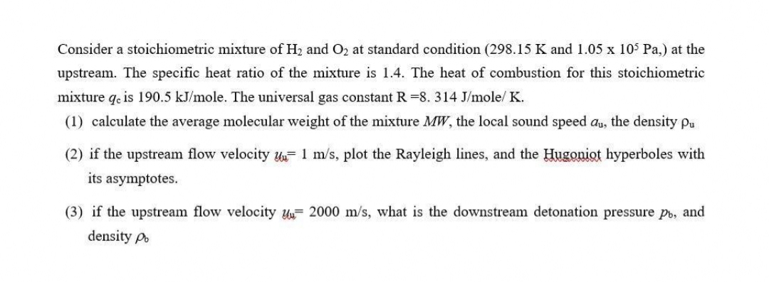 Consider a stoichiometric mixture of H2 and O2 at standard condition (298.15 K and 1.05 x 10$ Pa,) at the
upstream. The specific heat ratio of the mixture is 1.4. The heat of combustion for this stoichiometric
mixture q. is 190.5 kJ/mole. The universal gas constant R =8. 314 J/mole/ K.
(1) calculate the average molecular weight of the mixture MW, the local sound speed au, the density pu
(2) if the upstream flow velocity u- 1 m/s, plot the Rayleigh lines, and the Hugoniot hyperboles with
its asymptotes.
(3) if the upstream flow velocity y= 2000 m/s, what is the downstream detonation pressure pb, and
density po
