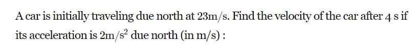 A car is initially traveling due north at 23m/s. Find the velocity of the car after 4 s if
its acceleration is 2m/s? due north (in m/s):
