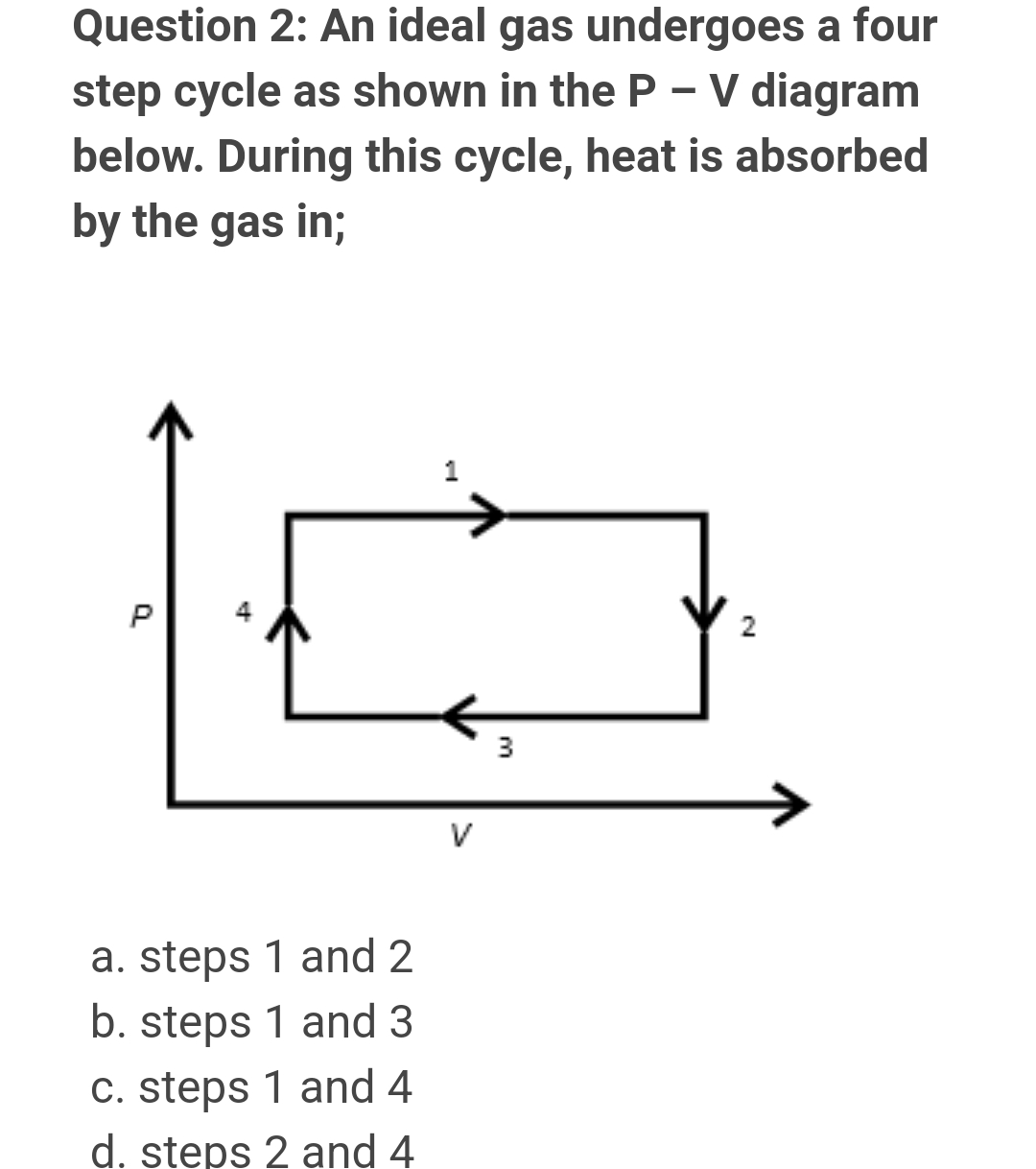 Question 2: An ideal gas undergoes a four
step cycle as shown in the P - V diagram
below. During this cycle, heat is absorbed
by the gas in;
P
2
a. steps 1 and 2
b. steps 1 and 3
c. steps 1 and 4
d. steps 2 and 4
P
V
3