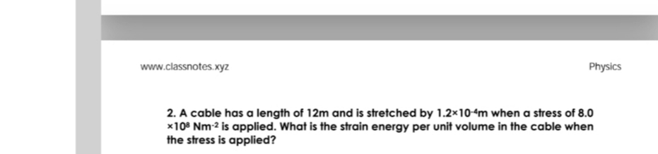 www.classnotes.xyz
Physics
2. A cable has a length of 12m and is stretched by 1.2×104m when a stress of 8.0
x10° Nm-2 is applied. What is the strain energy per unit volume in the cable when
the stress is applied?
