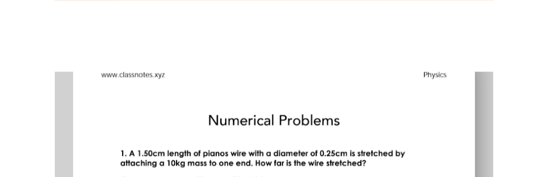 www.classnotes.xyz
Physics
Numerical Problems
1. A 1.50cm length of pianos wire with a diameter of 0.25cm is stretched by
attaching a 10kg mass to one end. How far is the wire stretched?
