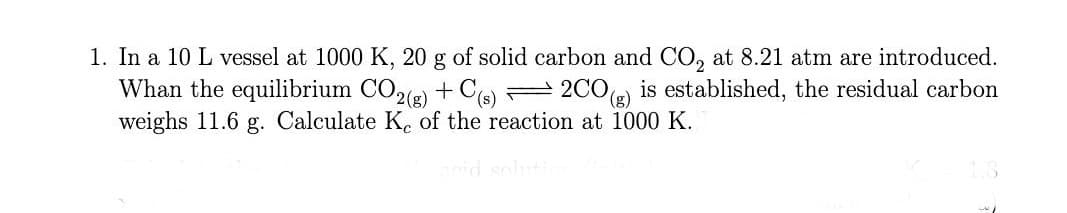 1. In a 10 L vessel at 1000 K, 20 g of solid carbon and CO, at 8.21 atm are introduced.
Whan the equilibrium CO2(2) + C
weighs 11.6 g. Calculate K. of the reaction at 1000 K.
2 2CO(e) is established, the residual carbon
id soluti
