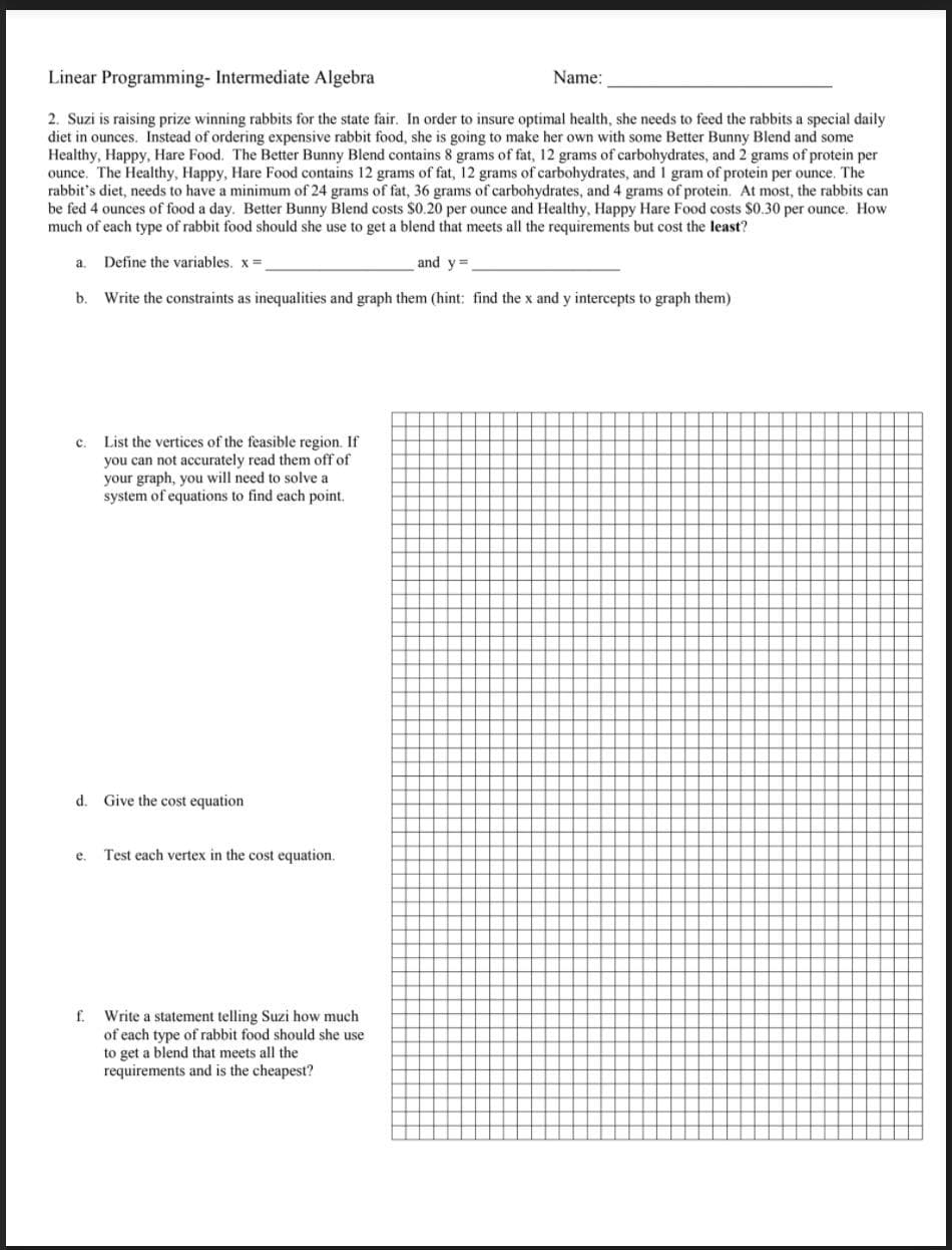 Linear Programming- Intermediate Algebra
Name:
2. Suzi is raising prize winning rabbits for the state fair. In order to insure optimal health, she needs to feed the rabbits a special daily
diet in ounces. Instead of ordering expensive rabbit food, she is going to make her own with some Better Bunny Blend and some
Healthy, Happy, Hare Food. The Better Bunny Blend contains 8 grams of fat, 12 grams of carbohydrates, and 2 grams of protein per
ounce. The Healthy, Happy, Hare Food contains 12 grams of fat, 12 grams of carbohydrates, and 1 gram of protein per ounce. The
rabbit's diet, needs to have a minimum of 24 grams of fat, 36 grams of carbohydrates, and 4 grams of protein. At most, the rabbits can
be fed 4 ounces of food a day. Better Bunny Blend costs $0.20 per ounce and Healthy, Happy Hare Food costs $0.30 per ounce. How
much of each type of rabbit food should she use to get a blend that meets all the requirements but cost the least?
Define the variables. x=
and y=
a.
b. Write the constraints as inequalities and graph them (hint: find the x and y intercepts to graph them)
c. List the vertices of the feasible region. If
you can not accurately read them off of
your graph, you will need to solve a
system of equations to find each point.
d. Give the cost equation
e.
Test each vertex in the cost equation.
f. Write a statement telling Suzi how much
of each type of rabbit food should she use
to get a blend that meets all the
requirements and is the cheapest?
