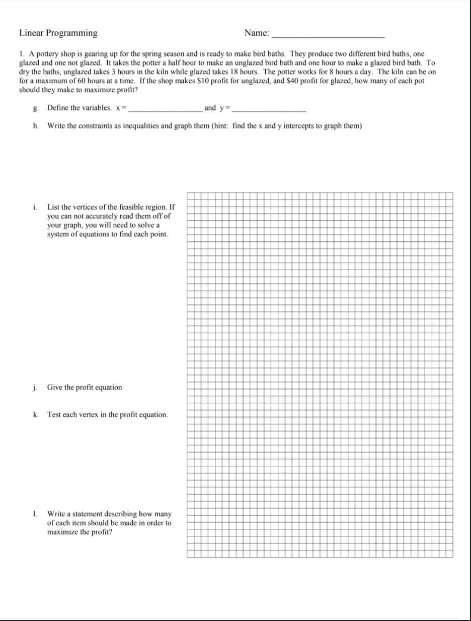 Linear Programming
Name:
1. A pottery shop is gearing up for the spring season and is ready to make bird baths. They produce two different bird baths, one
glazed and one not glazed. It takes the potter a half hour to make an unglazed bird bath and one hour to make a glazed bird bath. To
dry the baths, unglazed takes 3 hours in the kiln while glazed takes 18 hours. The potter works for 8 hours a day. The kiln can be on
for a maximum of 60 hours at a time. If the shop makes $10 profit for unglazed, and $40 profit for glazed, how many of each pot
should they make to maximize profit?
g. Define the variables. x=
and y=
h.
Write the constraints as inequalities and graph them (hint: find the x and y intercepts to graph them)
List the vertices of the feasible region. If
you can not accurately read them off of
your graph, you will need to solve a
system of equations to
i.
d each point.
j.
Give the profit equation
k.
Test each vertex in the profit equation.
Write a statement describing how many
of each item should be made in order to
1.
maximize the profit?
