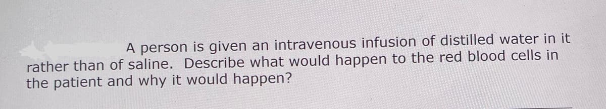 A person is given an intravenous infusion of distilled water in it
rather than of saline. Describe what would happen to the red blood cells in
the patient and why it would happen?
