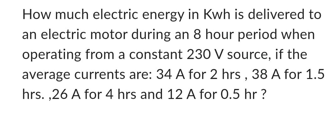 How much electric energy in Kwh is delivered to
an electric motor during an 8 hour period when
operating from a constant 230 V source, if the
average currents are: 34 A for 2 hrs, 38 A for 1.5
hrs.,26 A for 4 hrs and 12 A for 0.5 hr ?