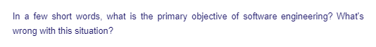 In a few short words, what is the primary objective of software engineering? What's
wrong with this situation?
