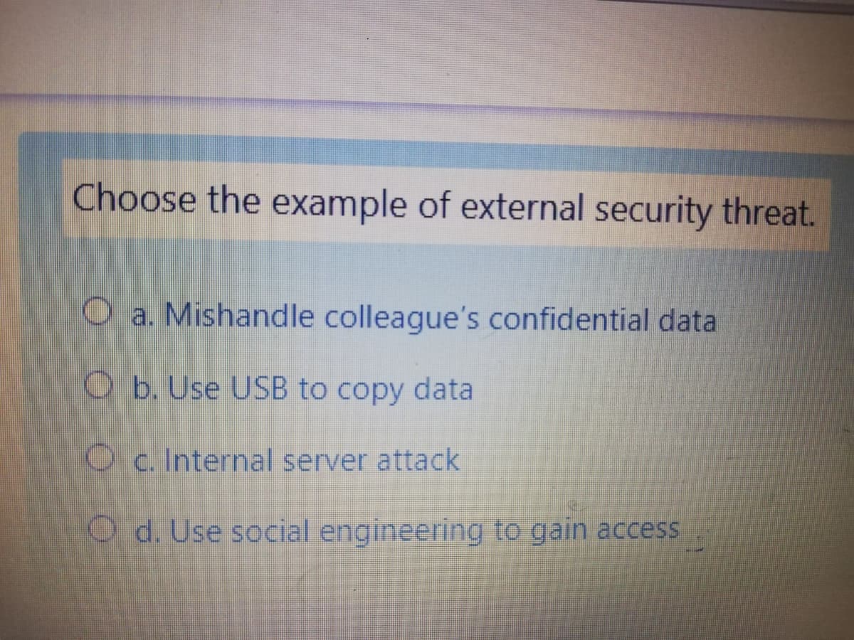 Choose the example of external security threat.
O a. Mishandle colleague's confidential data
O b. Use USB to copy data
O c. Internal server attack
O d. Use social engineering to gain access
