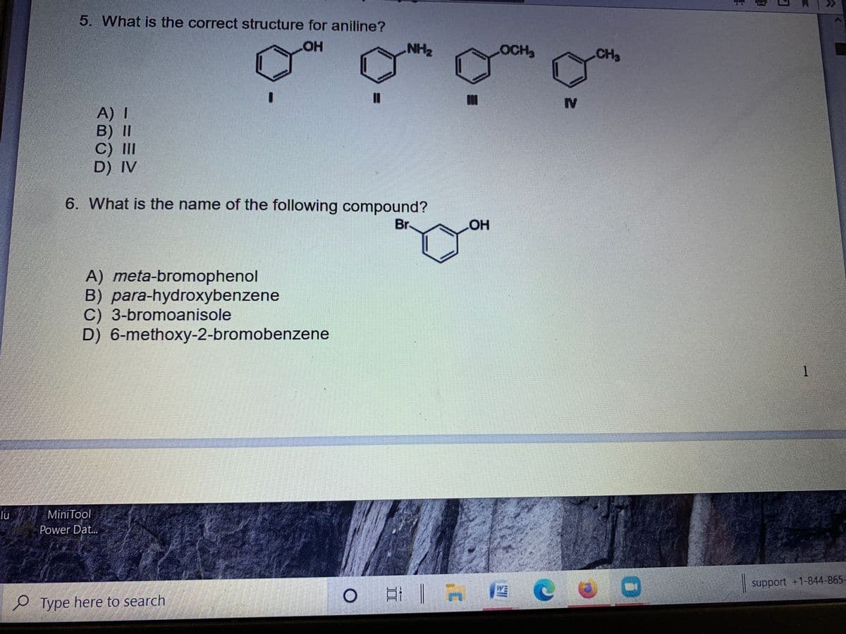 5. What is the correct structure for aniline?
HOH
NH2
OCH3
CH3
IV
A) I
B) II
C) II
D) IV
6. What is the name of the following compound?
Br
A) meta-bromophenol
B) para-hydroxybenzene
C) 3-bromoanisole
D) 6-methoxy-2-bromobenzene
lu
MiniTool
Power Dat...
| support +1-844-865-
e Type here to search
