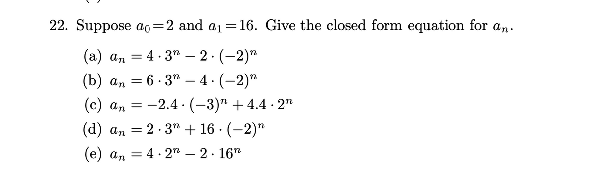 22. Suppose ao=2 and a₁ =16. Give the closed form equation for an.
(a) an = 4.32 – 2 · (-2)n
(b) an = 6.3" – 4.(-2)n
(c) an=2.4
(d) an = 2.3n + 16 · (−2)n
.
.
-
(−3)” +4.4 · 2n
(e) an 4.22 – 2 · 16n
-