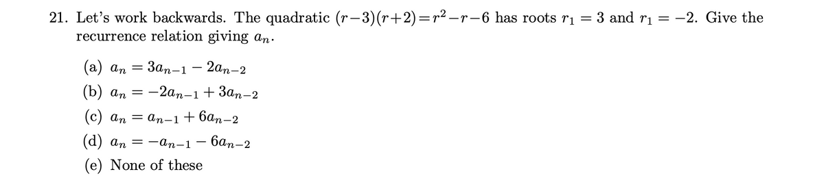 21. Let's work backwards. The quadratic (r−3)(r+2)=r² −r−6 has roots r₁ = 3 and r₁ = −2. Give the
recurrence relation giving an.
(a) an = 3an-12an-2
(b) an = -2an-1 +3an-2
(c) an = an−1+6ªn−2
(d) an = −an-1 — бªn-2
(e) None of these