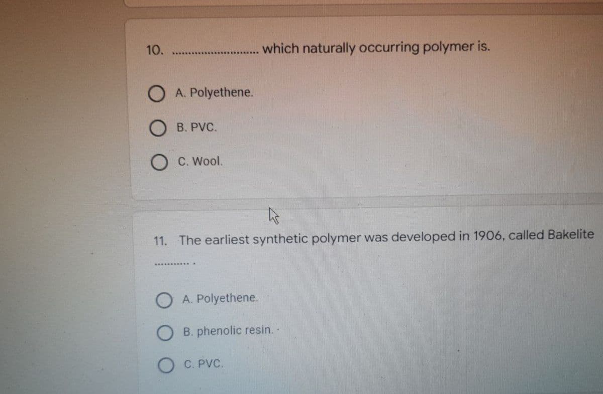 10.
which naturally occurring polymer is.
O A. Polyethene.
OB. PVC.
C. Wool.
11. The earliest synthetic polymer was developed in 1906, called Bakelite
A. Polyethene.
B. phenolic resin. -
OC. PVC.
N