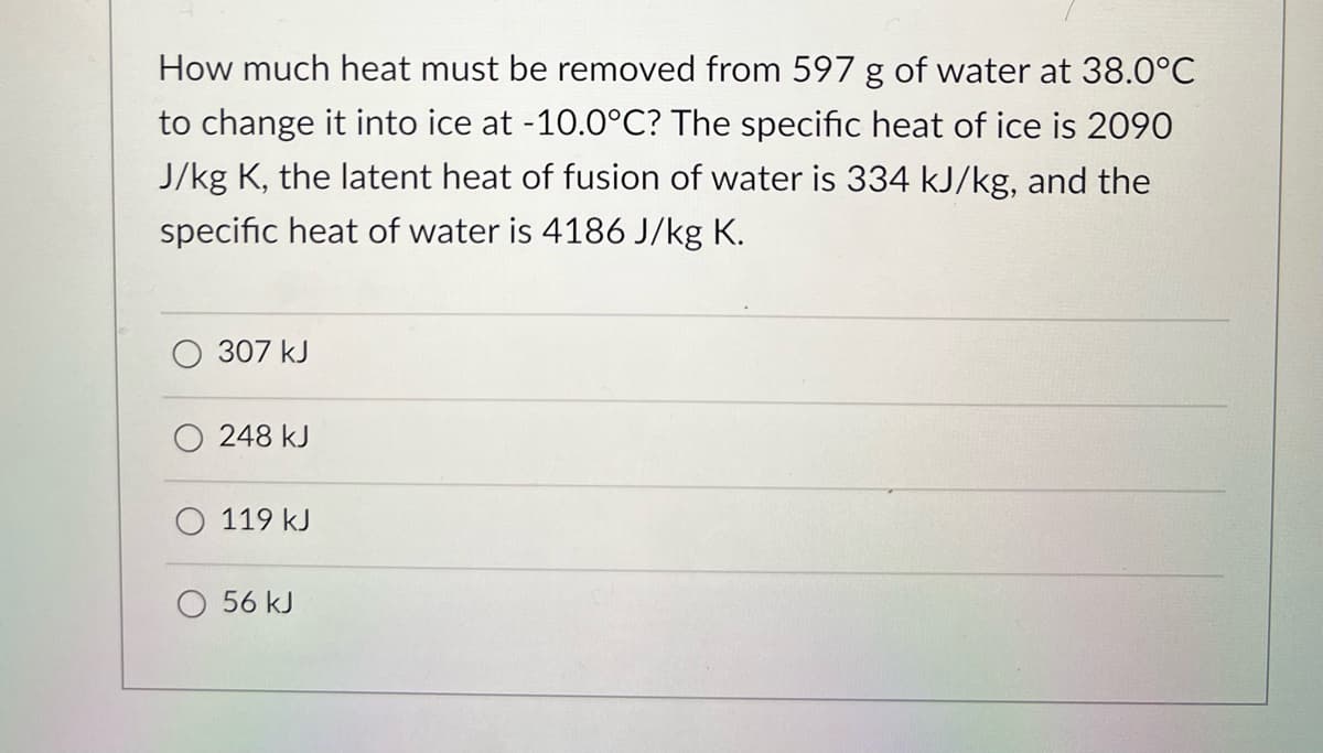 How much heat must be removed from 597 g of water at 38.0°C
to change it into ice at -10.0°C? The specific heat of ice is 2090
J/kg K, the latent heat of fusion of water is 334 kJ/kg, and the
specific heat of water is 4186 J/kg K.
307 kJ
248 kJ
119 kJ
O 56 kJ