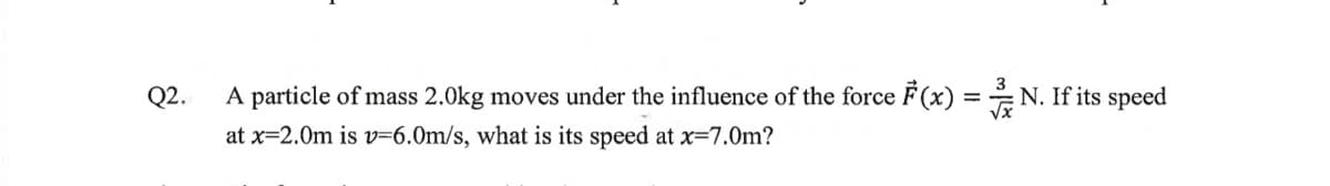 Q2.
A particle of mass 2.0kg moves under the influence of the force F(x)
at x=2.0m is v=6.0m/s, what is its speed at x=7.0m?
=
N. If its speed