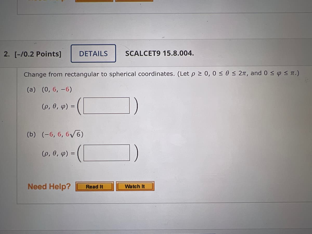 2. [-/0.2 Points] DETAILS
Change from rectangular to spherical coordinates. (Let p≥ 0, 0≤ 0 ≤ 2π, and 0 ≤ y ≤ π.)
(a) (0, 6, -6)
(p, 0, 4) =
(b) (-6, 6, 6√6)
(p, 0, y) =
Need Help?
SCALCET9 15.8.004.
Read It
Watch It