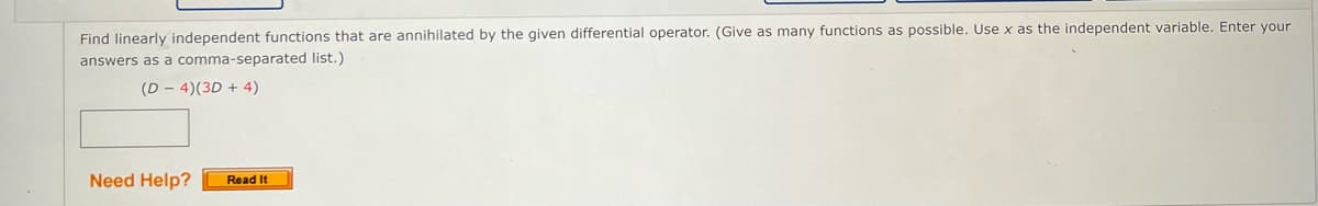 Find linearly independent functions that are annihilated by the given differential operator. (Give as many functions as possible. Use x as the independent variable. Enter your
answers as a comma-separated list.)
(D-4)(3D + 4)
Need Help?
Read It