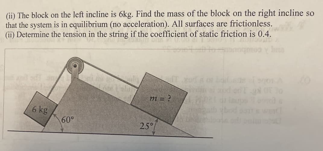 (ii) The block on the left incline is 6kg. Find the mass of the block on the right incline so
that the system is in equilibrium (no acceleration). All surfaces are frictionless.
(ii) Determine the tension in the string if the coefficient of static friction is 0.4.
6 kg
0210
60°
m = ?
25°
boosts zi sqon A
odTgd of 30
laups i onge