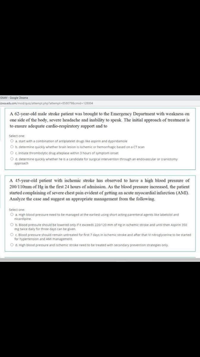 EXAM - Google Chrome
izwa.edu.om/mod/quiz/attempt.php?attempt=858079&cmid=128004
A 62-year-old male stroke patient was brought to the Emergency Department with weakness on
one side of the body, severe headache and inability to speak. The initial approach of treatment is
to ensure adequate cardio-respiratory support and to
Select one:
O a. start with a combination of antiplatelet drugs like aspirin and dypiridamole
O b. determine quickly whether brain lesion is ischemic or hemorrhagic based on a CT scan
O c initiate thrombolytic drug alteplase within 3 hours of symptom onset
O d. determine quickly whether he is a candidate for surgical intervention through an endovascular or craniotomy
approach
A 45-year-old patient with ischemic stroke has observed to have a high blood pressure of
200/110mm of Hg in the first 24 hours of admission. As the blood pressure increased, the patient
started complaining of severe chest pain evident of getting an acute myocardial infarction (AMI).
Analyze the case and suggest an appropriate management from the following.
Select one:
O a. High blood pressure need to be managed at the earliest using short acting parenteral agents like labetolol and
nicardipine.
O b. Blood pressure should be lowered only if it exceeds 220/120 mm of Hg in ischemic stroke and until then Aspirin 350
mg twice daily for three days can be given.
O. Blood pressure should remain untreated for first 7 days in ischemic stroke and after that IV nitroglycerine to be started
for hypertension and AMI management.
O d. High blood pressure and ischemic stroke need to be treated with secondary prevention strategies only.
