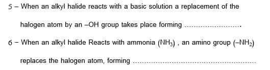 5- When an alkyl halide reacts with a basic solution a replacement of the
halogen atom by an -OH group takes place forming
6 - When an alkyl halide Reacts with ammonia (NH3), an amino group (-NH2)
replaces the halogen atom, forming
