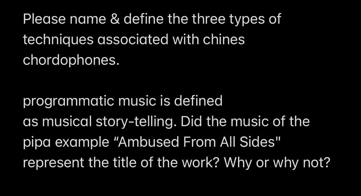 Please name & define the three types of
techniques associated with chines
chordophones.
programmatic music is defined
as musical story-telling. Did the music of the
pipa example "Ambused From All Sides"
represent the title of the work? Why or why not?
