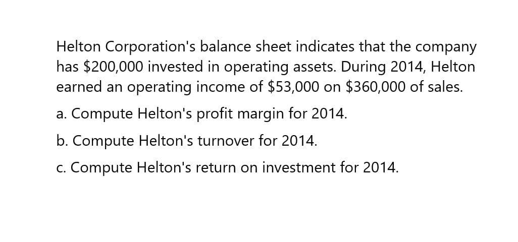 Helton Corporation's balance sheet indicates that the company
has $200,000 invested in operating assets. During 2014, Helton
earned an operating income of $53,000 on $360,000 of sales.
a. Compute Helton's profit margin for 2014.
b. Compute Helton's turnover for 2014.
c. Compute Helton's return on investment for 2014.