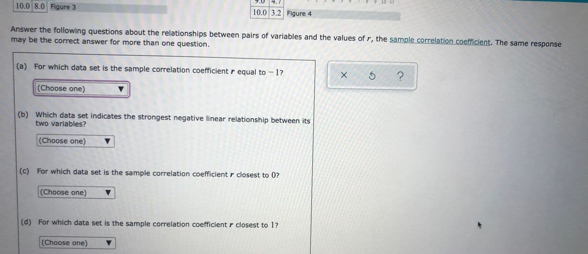 89 10 11
10.0 8.0 Figure 3
10.0 3.2 Figure 4
Answer the following questions about the relationships between pairs of variables and the values of r, the sample correlation coefficient. The same response
may be the correct answer for more than one question.
(a) For which data set is the sample correlation coefficient r equal to – 1?
|
(Choose one)
(b) Which data set indicates the strongest negative linear relationship between its
two variables?
(Choose one)
(c) For which data set is the sample correlation coefficient r closest to 0?
(Choose one)
(d) For which data set is the sample correlation coefficient r closest to 1?
(Choose one)
9.
