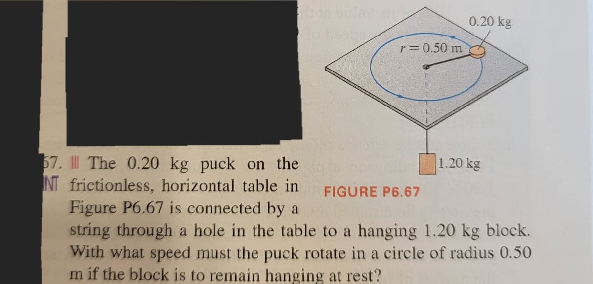 to henge
r= 0.50 m
0.20 kg
1.20 kg
67. The 0.20 kg puck on the
NT frictionless, horizontal table in
Figure P6.67 is connected by a
FIGURE P6.67
string through a hole in the table to a hanging 1.20 kg block.
With what speed must the puck rotate in a circle of radius 0.50
m if the block is to remain hanging at rest?