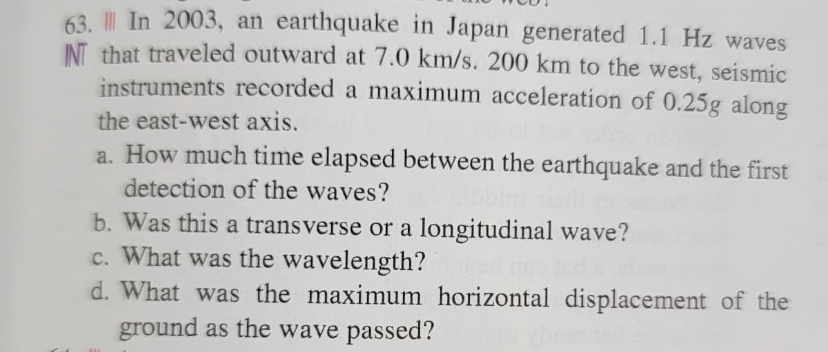 63. In 2003, an earthquake in Japan generated 1.1 Hz waves
INT that traveled outward at 7.0 km/s. 200 km to the west, seismic
instruments recorded a maximum acceleration of 0.25g along
the east-west axis.
a. How much time elapsed between the earthquake and the first
detection of the waves?
b. Was this a transverse or a longitudinal wave?
c. What was the wavelength?
d. What was the maximum horizontal displacement of the
ground as the wave passed?