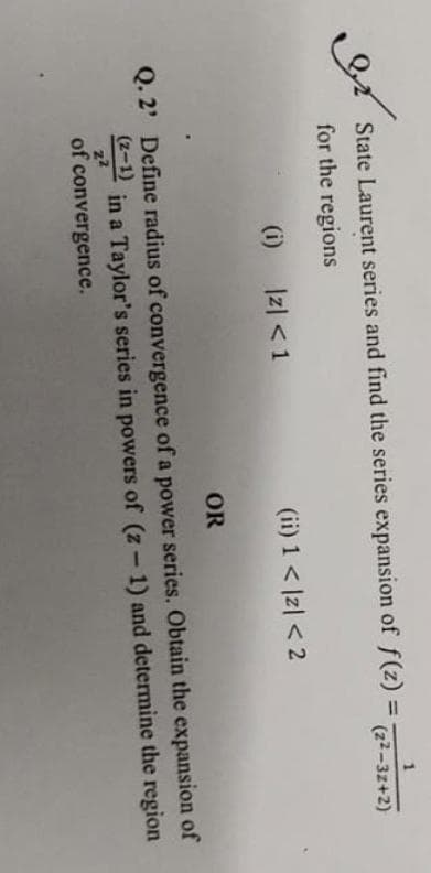 مشا
State Laurent series and find the series expansion of f(z) = (22-32+2)
for the regions
(i)
|z| < 1
(ii) 1 < |z| < 2
OR
Q. 2' Define radius of convergence of a power series. Obtain the expansion of
in a Taylor's series in powers of (z-1) and determine the region
(2-1)
z²
of convergence.