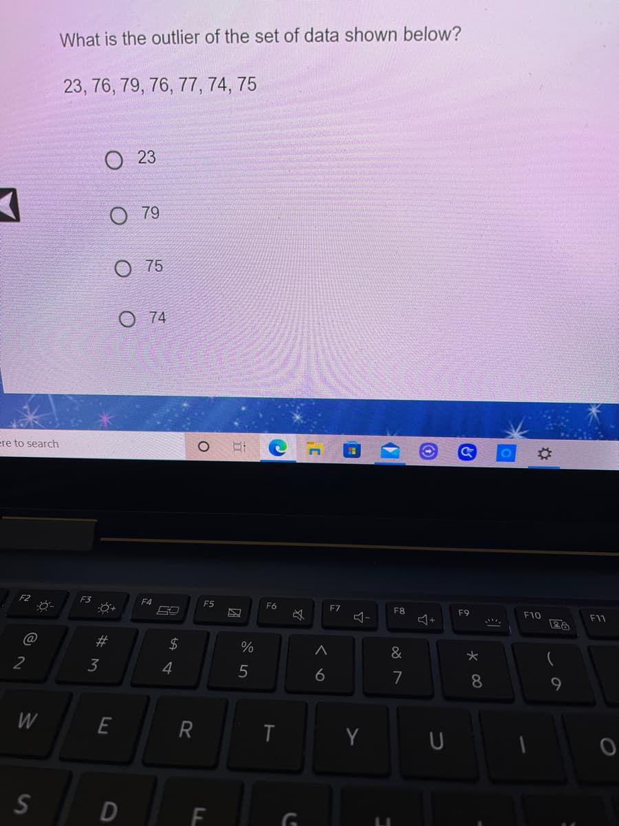 What is the outlier of the set of data shown below?
23, 76, 79, 76, 77, 74, 75
23
O 79
O 75
O 74
ere to search
F2
F3
F4
F5
F6
F7
F8
F9
F10
F11
@
#3
2$
&
2
3
4
5
6
7
8.
W
E
R
Y
D
