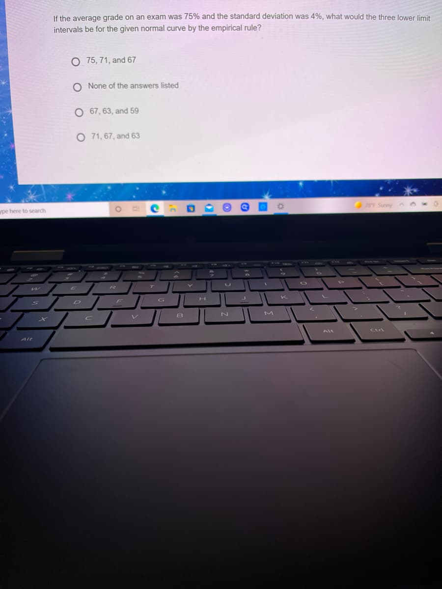 If the average grade on an exam was 75% and the standard deviation was 4%, what would the three lower limit
intervals be for the given normal curve by the empirical rule?
O 75, 71, and 67
O None of the answers listed
O 67, 63, and 59
O 71, 67, and 63
pe here to search
8F Sunny
ル
E
D
G
レ
B
Alt
AlL
Ctrt
