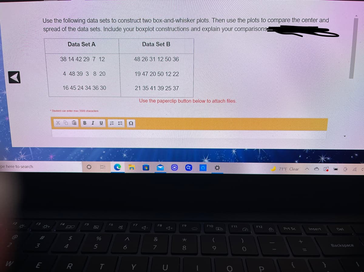 Use the following data sets to construct two box-and-whisker plots. Then use the plots to compare the center and
spread of the data sets. Include your boxplot constructions and explain your comparisons
Data Set A
Data Set B
38 14 42 29 7 12
48 26 31 12 50 36
4 48 39 3 8 20
19 47 20 50 12 22
16 45 24 34 36 30
21 35 41 39 25 37
Use the paperclip button below to attach files.
Student can enter max 3500 characters
BIU
71°F Clear
pe here to search
F3
F5
F6
F7
F8
F9
F10
F11
F12
Prt Sc
Del
F4
Insert
+
@
%23
%
&
)
Backspace
2
3
4
7
8

