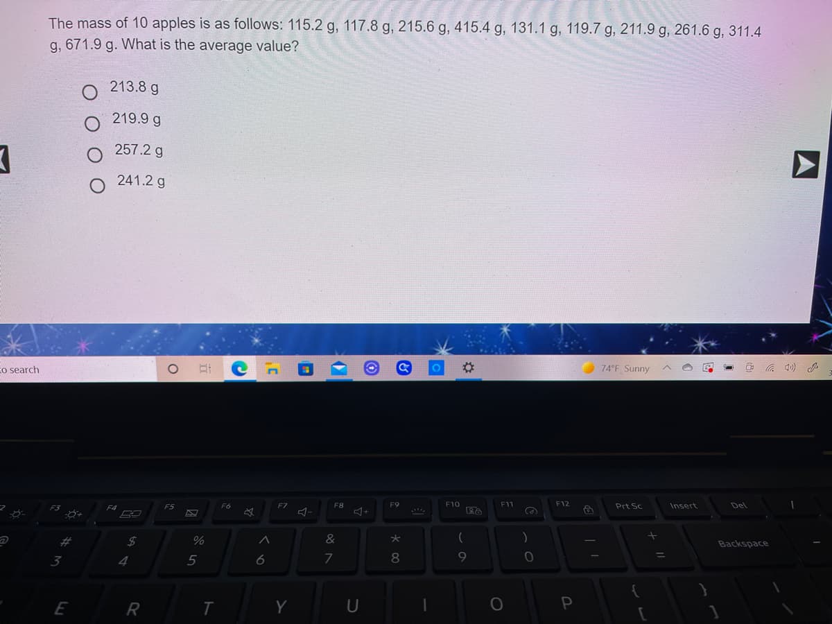 The mass of 10 apples is as follows: 115.2 g, 117.8 g, 215.6 g, 415.4 g, 131.1 g, 119.7 g, 211.9 g, 261.6 g, 311.4
g, 671.9 g. What is the average value?
213.8 g
219.9 g
257.2 g
241.2 g
Eo search
74 F Sunny
F5
F6
F7
F8
F9
F10
F11
F12
Prt Sc
Insert
Del
24
&
大
(
Backspace
3
4
5
6
7
8
E
Y
U
