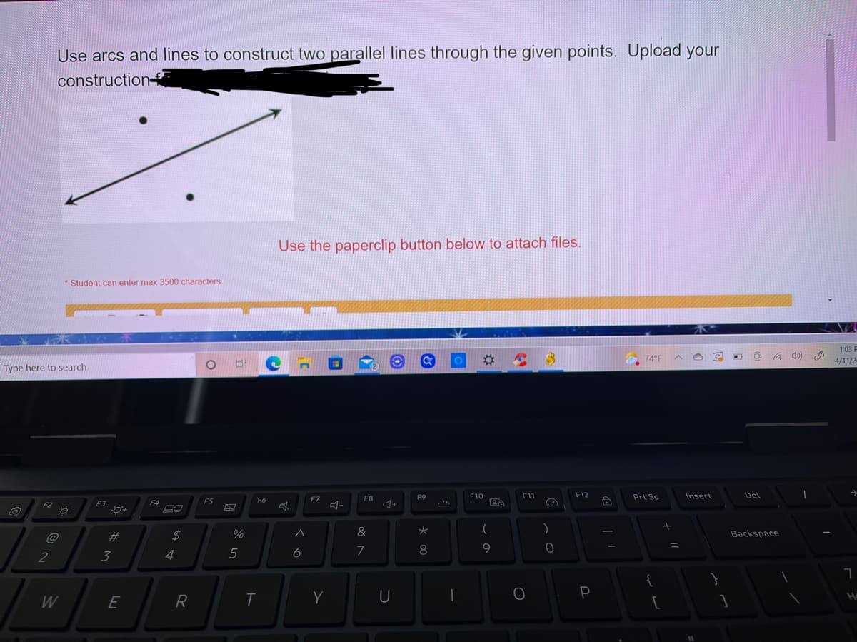 Use arcs and lines to construct two parallel lines through the given points. Upload your
construction-
Use the paperclip button below to attach files.
* Student can enter max 3500 characters
1:03 P
01
24
74°F
4/11/2
Type here to search
F7
F8
F9
F10
F11
F12
Prt Sc
Insert
Del
F4
F5
F6
F2
F3
&
大
)
23
24
%
Backspace
2
3
4
5
6
7
8
W
R
T
Y
P
