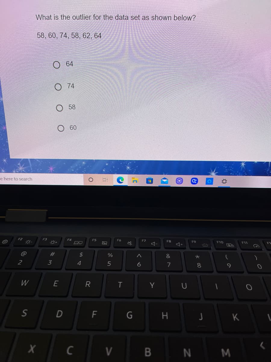 What is the outlier for the data set as shown below?
58, 60, 74, 58, 62, 64
64
74
58
60
e here to search
F3
F4
F5
F6
F7
F8
F9
F10
FL
@
23
24
&
2
3
4
6
7
8
E
R
T
Y
F
G
H
K
C
V
B
N
