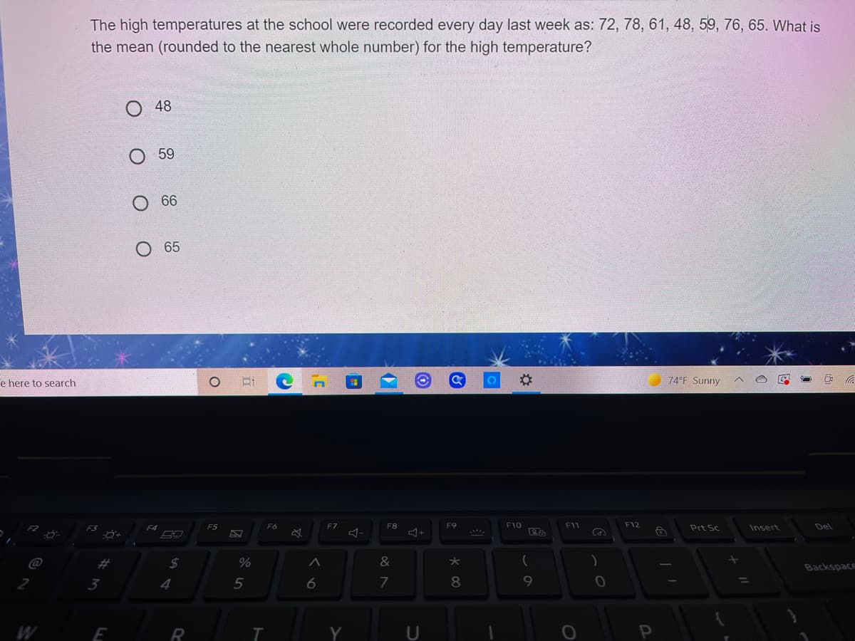 The high temperatures at the school were recorded every day last week as: 72, 78, 61, 48, 59, 76, 65. What is
the mean (rounded to the nearest whole number) for the high temperature?
48
59
66
65
e here to search
74°F Sunny
F5
F6
F7
F8
F9
F10
F11
F12
Prt Sc
Insert
Del
%23
24
&
Backspace
3
5
6
7
8.
